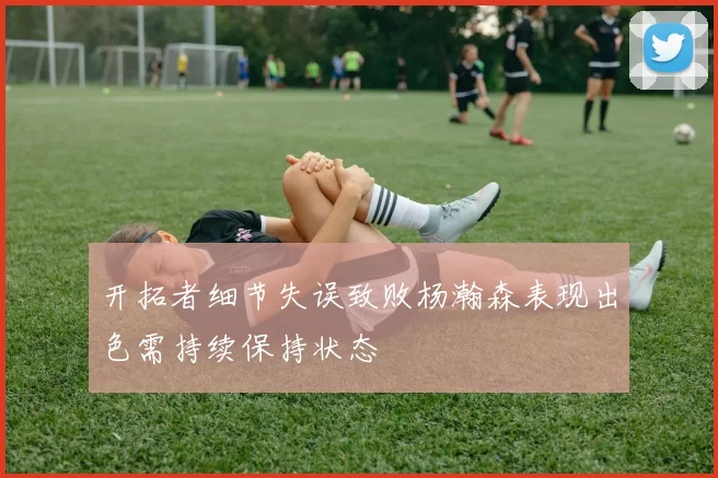 开拓者细节失误致败杨瀚森表现出色需持续保持状态