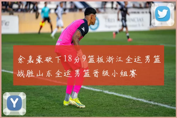 余嘉豪砍下18分9篮板浙江全运男篮战胜山东全运男篮晋级小组赛