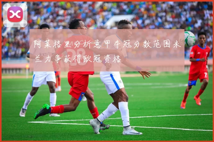 阿莱格里分析意甲夺冠分数范围米兰力争获得欧冠资格