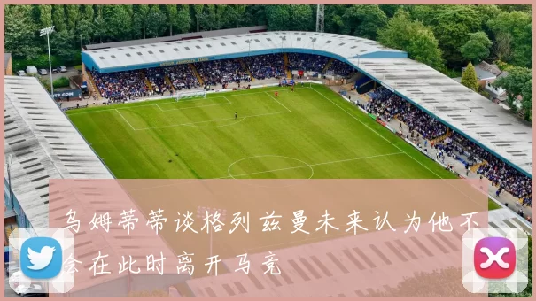 乌姆蒂蒂谈格列兹曼未来认为他不会在此时离开马竞