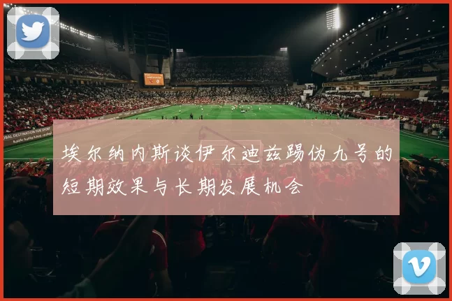埃尔纳内斯谈伊尔迪兹踢伪九号的短期效果与长期发展机会