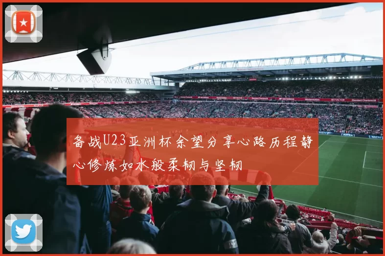 备战U23亚洲杯余望分享心路历程静心修炼如水般柔韧与坚韧