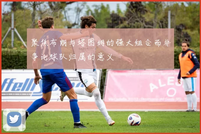 聚焦布朗与塔图姆的强大组合而非争论球队归属的意义