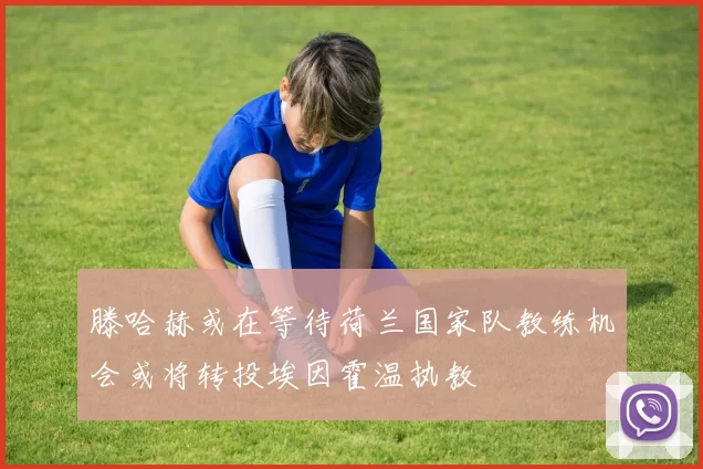 滕哈赫或在等待荷兰国家队教练机会或将转投埃因霍温执教