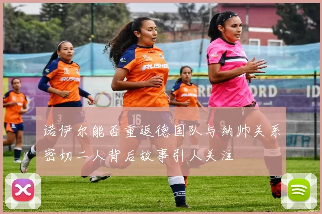 诺伊尔能否重返德国队与纳帅关系密切二人背后故事引人关注