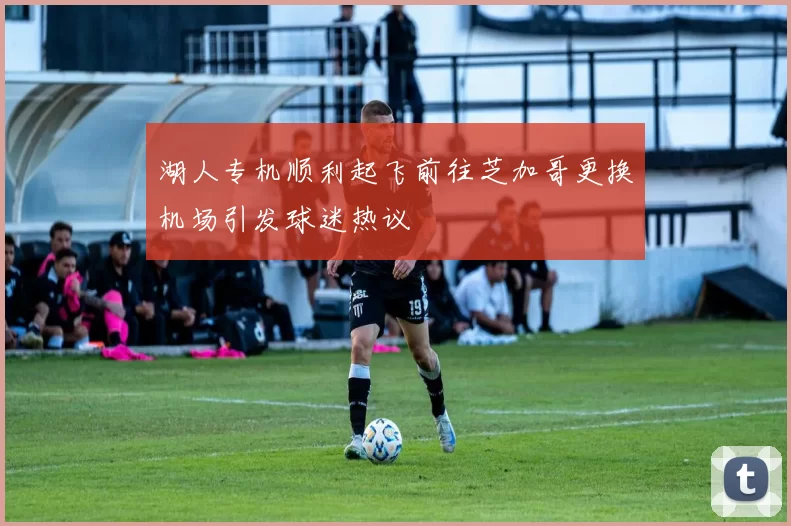 湖人专机顺利起飞前往芝加哥更换机场引发球迷热议