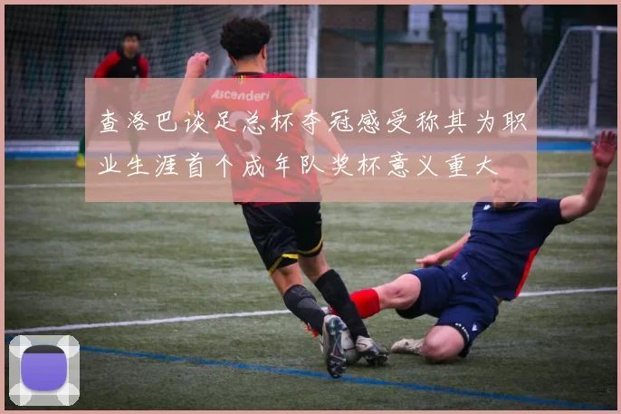 查洛巴谈足总杯夺冠感受称其为职业生涯首个成年队奖杯意义重大
