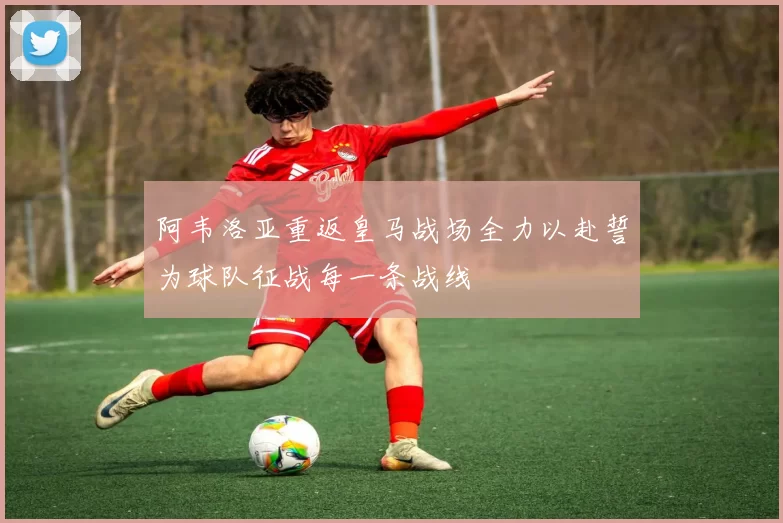 阿韦洛亚重返皇马战场全力以赴誓为球队征战每一条战线