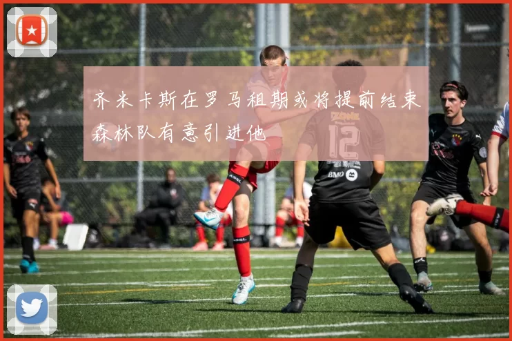 齐米卡斯在罗马租期或将提前结束森林队有意引进他