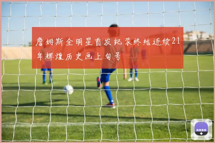 詹姆斯全明星首发纪录终结连续21年辉煌历史画上句号