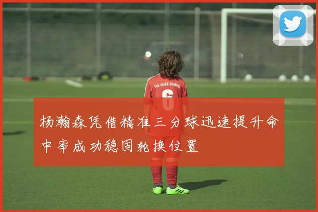 杨瀚森凭借精准三分球迅速提升命中率成功稳固轮换位置